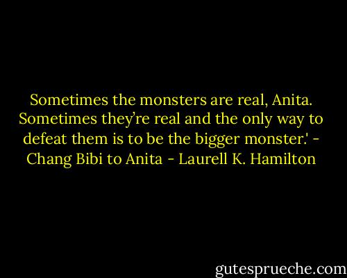 Sometimes the monsters are real, Anita. Sometimes they’re real and the only way to defeat them is to be the bigger monster.'<br />- Chang Bibi to Anita - Laurell K. Hamilton