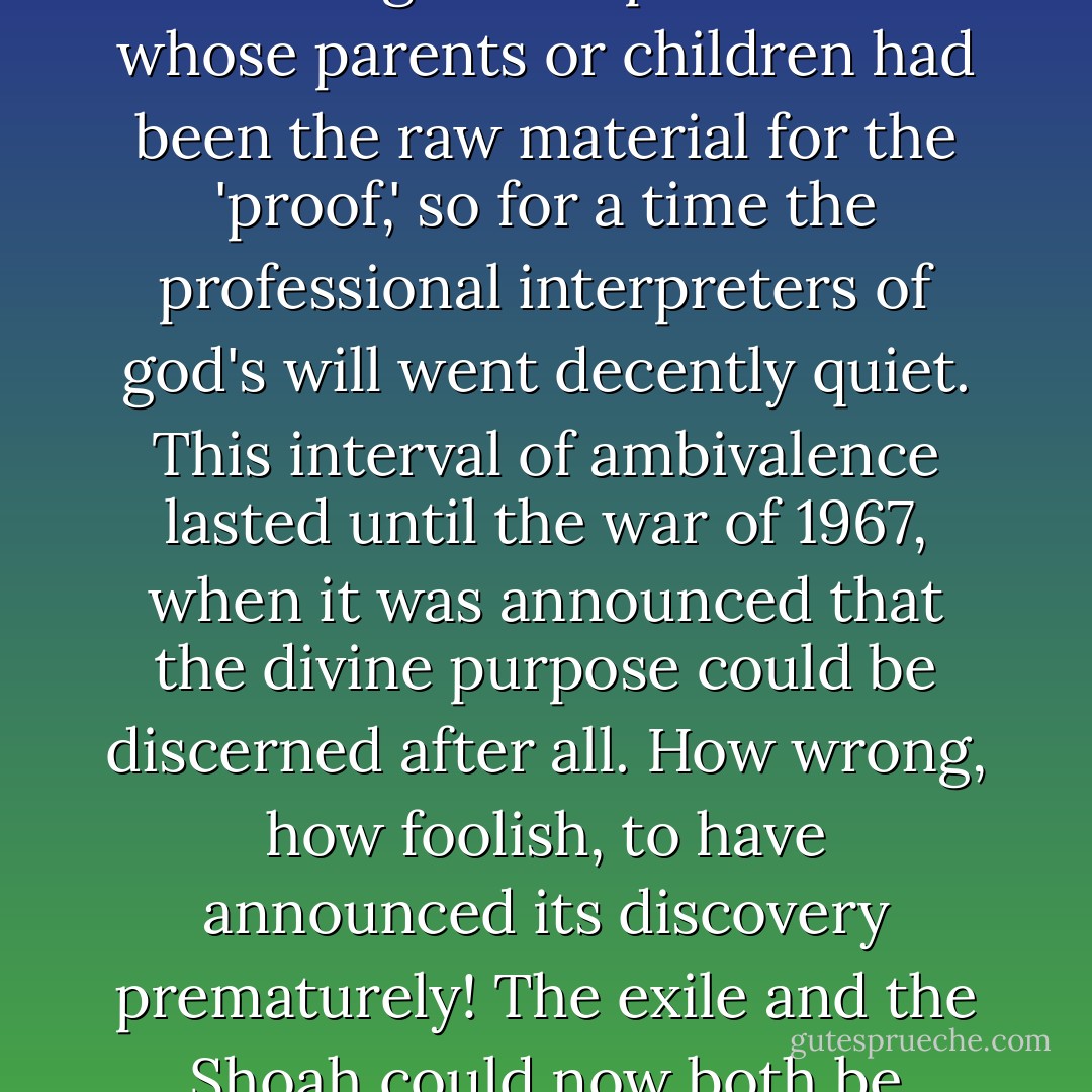 One of the questions asked by al-Balkhi, and often repeated to this day, is this: Why do the children of Israel continue to suffer? My grandmother Dodo thought it was because the <i>goyim</i> were jealous. The seder for Passover (which is a shame-faced simulacrum of a Hellenic question-and-answer session, even including the wine) tells the children that it's one of those things that happens to every Jewish generation. After the <i>Shoah</i> or <i>Endlösung</i> or Holocaust, many rabbis tried to tell the survivors that the immolation had been a punishment for 'exile,' or for insufficient attention to the Covenant. This explanation was something of a flop with those whose parents or children had been the raw material for the 'proof,' so for a time the professional interpreters of god's will went decently quiet. This interval of ambivalence lasted until the war of 1967, when it was announced that the divine purpose could be discerned after all. How wrong, how foolish, to have announced its discovery prematurely! The exile and the Shoah could now both be understood, as part of a heavenly if somewhat roundabout scheme to recover the Western Wall in Jerusalem and other pieces of biblically mandated real estate.<br /><br />I regard it as a matter of self-respect to spit in public on rationalizations of this kind. (They are almost as repellent, in their combination of arrogance, masochism, and affected false modesty, as Edith Stein's 'offer' of her life to expiate the regrettable unbelief in Jesus of her former fellow Jews.) The sage Jews are those who have put religion behind them and become in so many societies the leaven of the secular and the atheist. - Christopher Hitchens