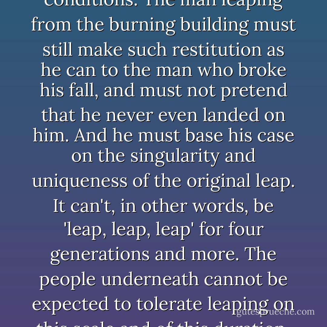 Suppose that a man leaps out of a burning building—as my dear friend and colleague Jeff Goldberg sat and said to my face over a table at La Tomate in Washington not two years ago—and lands on a bystander in the street below. Now, make the burning building be Europe, and the luckless man underneath be the Palestinian Arabs. Is this a historical injustice? Has the man below been made a victim, with infinite cause of complaint and indefinite justification for violent retaliation? My own reply would be a provisional 'no,' but only on these conditions. The man leaping from the burning building must still make such restitution as he can to the man who broke his fall, and must not pretend that he never even landed on him. And he must base his case on the singularity and uniqueness of the original leap. It can't, in other words, be 'leap, leap, leap' for four generations and more. The people underneath cannot be expected to tolerate leaping on this scale and of this duration, if you catch my drift. In Palestine, tread softly, for you tread on their dreams. And do <i>not</i> tell the Palestinians that they were never fallen upon and bruised in the first place. Do not shame yourself with the cheap lie that they were told by their leaders to run away. Also, stop saying that nobody knew how to cultivate oranges in Jaffa until the Jews showed them how. 'Making the desert bloom'—one of Yvonne's stock phrases—makes desert dwellers out of people who were the agricultural superiors of the Crusaders. - Christopher Hitchens
