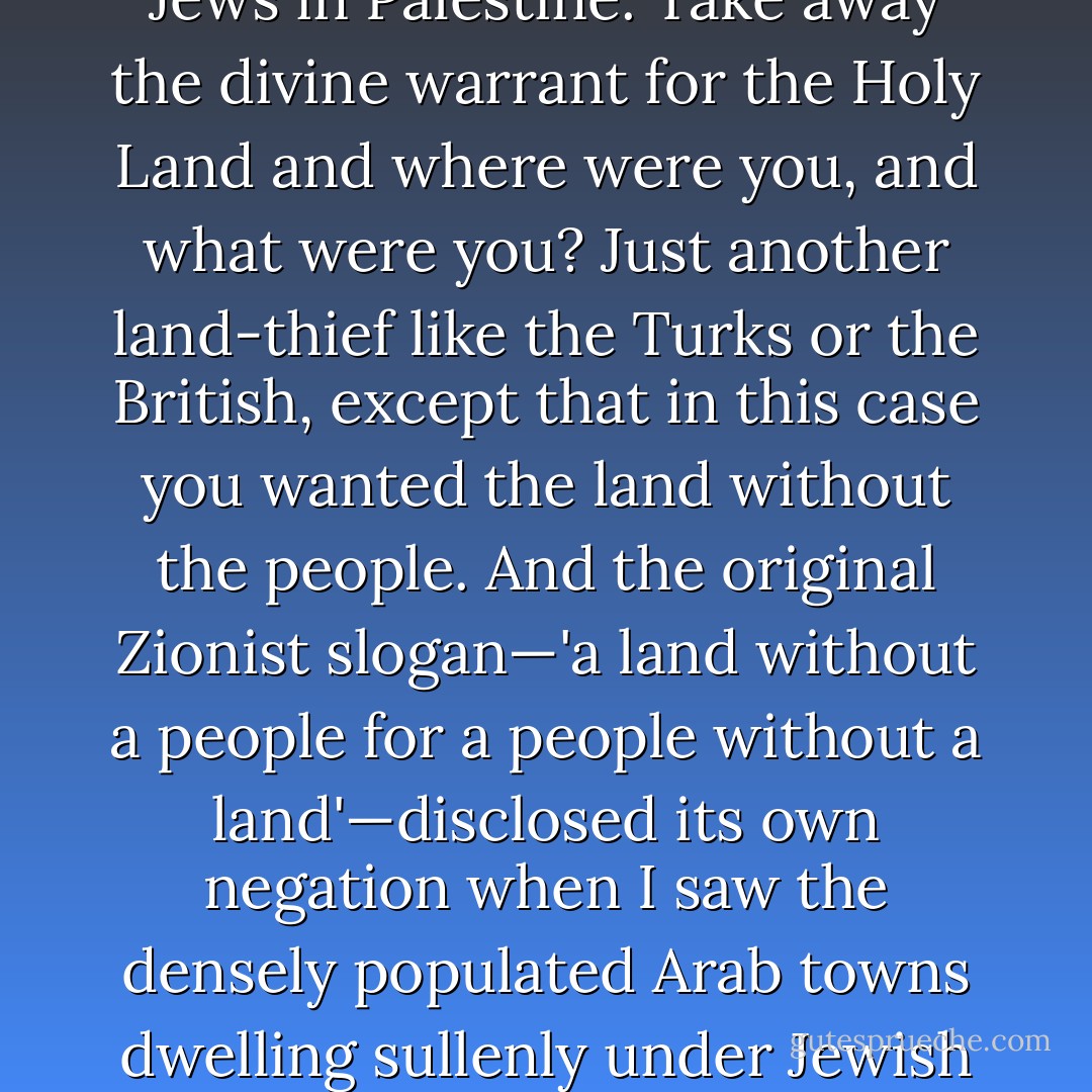 Actually—and this was where I began to feel seriously uncomfortable—some such divine claim underlay not just 'the occupation' but the whole idea of a separate state for Jews in Palestine. Take away the divine warrant for the Holy Land and where were you, and what were you? Just another land-thief like the Turks or the British, except that in this case you wanted the land without the people. And the original Zionist slogan—'a land without a people for a people without a land'—disclosed its own negation when I saw the densely populated Arab towns dwelling sullenly under Jewish tutelage. You want irony? How about Jews becoming colonizers at just the moment when other Europeans had given up on the idea? - Christopher Hitchens