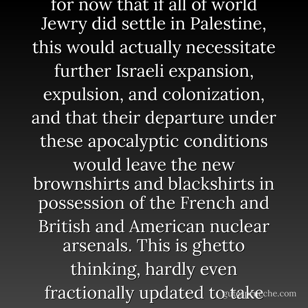 I regard anti-Semitism as ineradicable and as one element of the toxin with which religion has infected us. Perhaps partly for this reason, I have never been able to see Zionism as a cure for it. American and British and French Jews have told me with perfect sincerity that they are always prepared for the day when 'it happens again' and the Jew-baiters take over. (And I don't pretend not to know what they are talking about: I have actually seen the rabid phenomenon at work in modern and sunny Argentina and am unable to forget it.) So then, they seem to think, they will take refuge in the Law of Return, and in Haifa, or for all I know in Hebron. Never mind for now that if all of world Jewry <i>did</i> settle in Palestine, this would actually necessitate further Israeli expansion, expulsion, and colonization, and that their departure under these apocalyptic conditions would leave the new brownshirts and blackshirts in possession of the French and British and American nuclear arsenals. This is ghetto thinking, hardly even fractionally updated to take into account what has changed. The important but delayed realization will have to come: Israeli Jews are <i>a part of</i> the diaspora, not a group that has escaped from it. Why else does Israel daily beseech the often-flourishing Jews of other lands, urging them to help the most endangered Jews of all: the ones who rule Palestine by force of arms? Why else, having supposedly escaped from the need to rely on Gentile goodwill, has Israel come to depend more and more upon it? On this reckoning, Zionism must constitute one of the greatest potential non sequiturs in human history. - Christopher Hitchens