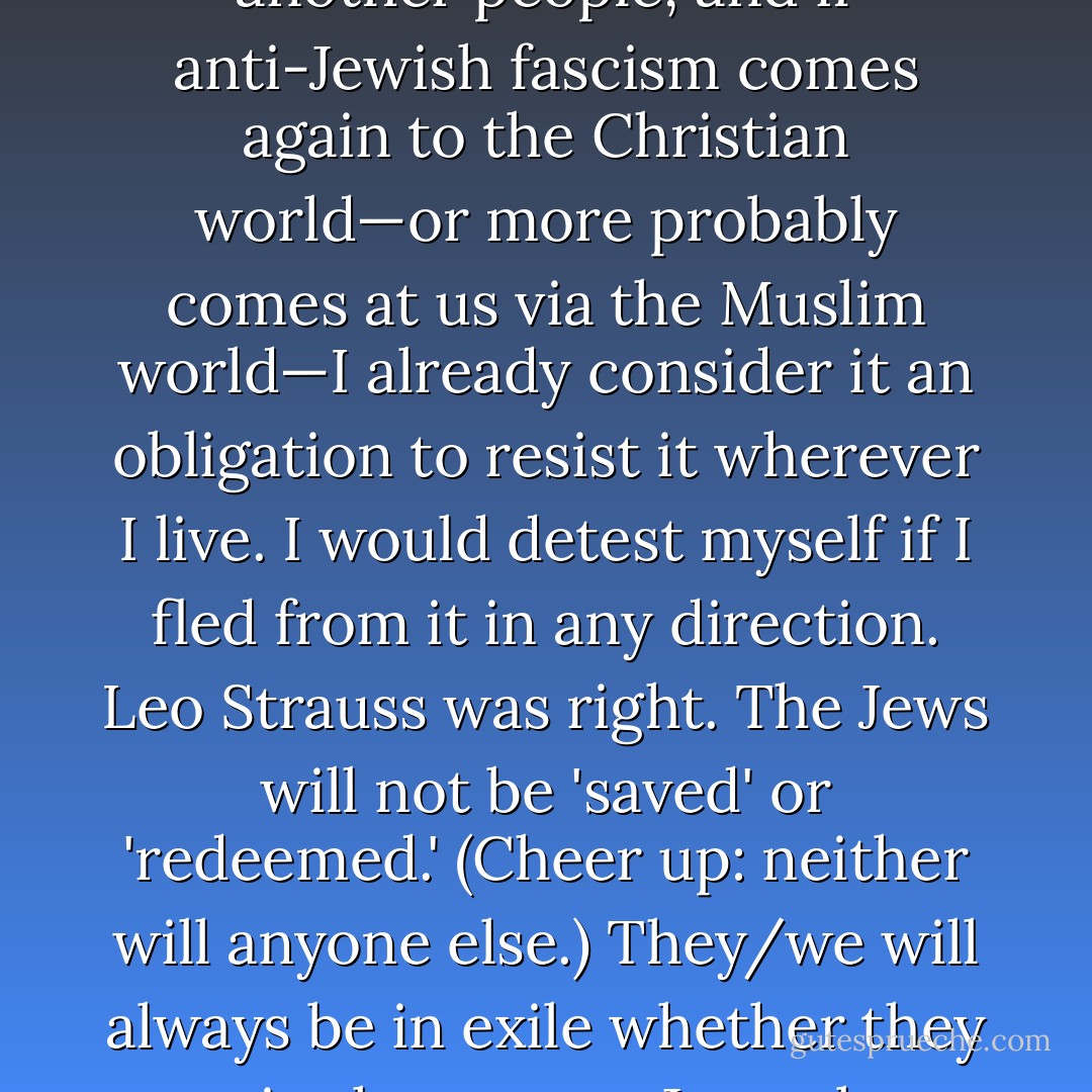 There's a certain amount of ambiguity in my background, what with intermarriages and conversions, but under various readings of three codes which I don’t much respect (Mosaic Law, the Nuremberg Laws, and the Israeli Law of Return) I do qualify as a member of the tribe, and any denial of that in my family has ceased with me. But I would not remove myself to Israel if it meant the continuing expropriation of another people, and if anti-Jewish fascism comes again to the Christian world—or more probably comes at us via the Muslim world—I already consider it an obligation to resist it wherever I live. I would detest myself if I fled from it in any direction. Leo Strauss was right. The Jews will not be 'saved' or 'redeemed.' (Cheer up: neither will anyone else.) They/we will always be in exile whether they are in the greater Jerusalem area or not, and this in some ways is as it should be. They are, or we are, as a friend of Victor Klemperer's once put it to him in a very dark time, condemned and privileged to be 'a seismic people.' A critical register of the general health of civilization is the status of 'the Jewish question.' No insurance policy has ever been devised that can or will cover this risk. - Christopher Hitchens