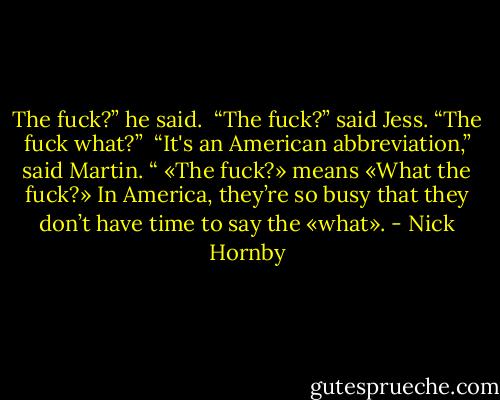 The fuck?” he said.<br /> “The fuck?” said Jess. “The fuck what?”<br /> “It's an American abbreviation,” said Martin. “ «The fuck?» means «What the fuck?» In America, they’re so busy that they don’t have time to say the «what». - Nick Hornby