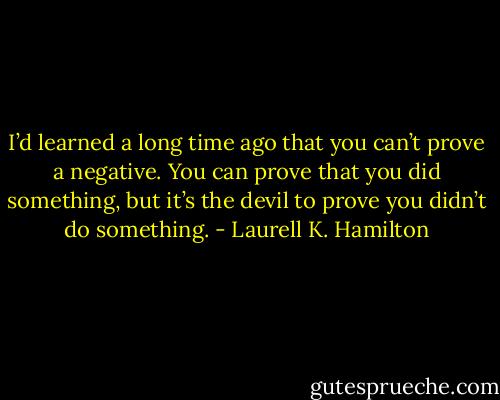 I’d learned a long time ago that you can’t prove a negative. You can prove that you did something, but it’s the devil to prove you didn’t do something. - Laurell K. Hamilton