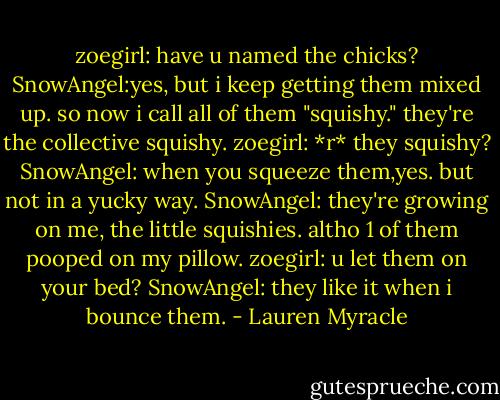 zoegirl: have u named the chicks?<br />SnowAngel:yes, but i keep getting them mixed up. so now i call all of them "squishy." they're the collective squishy.<br />zoegirl: *r* they squishy?<br />SnowAngel: when you squeeze them,yes. but not in a yucky way.<br />SnowAngel: they're growing on me, the little squishies. altho 1 of them pooped on my pillow.<br />zoegirl: u let them on your bed?<br />SnowAngel: they like it when i bounce them. - Lauren Myracle