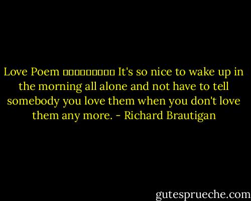 Love Poem<br />ـــــــــ<br />It's so nice<br />to wake up in the morning<br />all alone<br />and not have to tell somebody<br />you love them<br />when you don't love them<br />any more. - Richard Brautigan