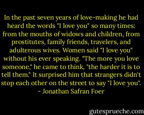 In the past seven years of love-making he had heard the words "I love you" so many times:<br />from the mouths of widows and children, from prostitutes, family friends, travelers, and adulterous wives. Women said "I love you" without his ever speaking. "The more you love someone," he came to think, "the harder it is to tell them." It surprised him that strangers didn't stop each other on the street to say "I love you". - Jonathan Safran Foer