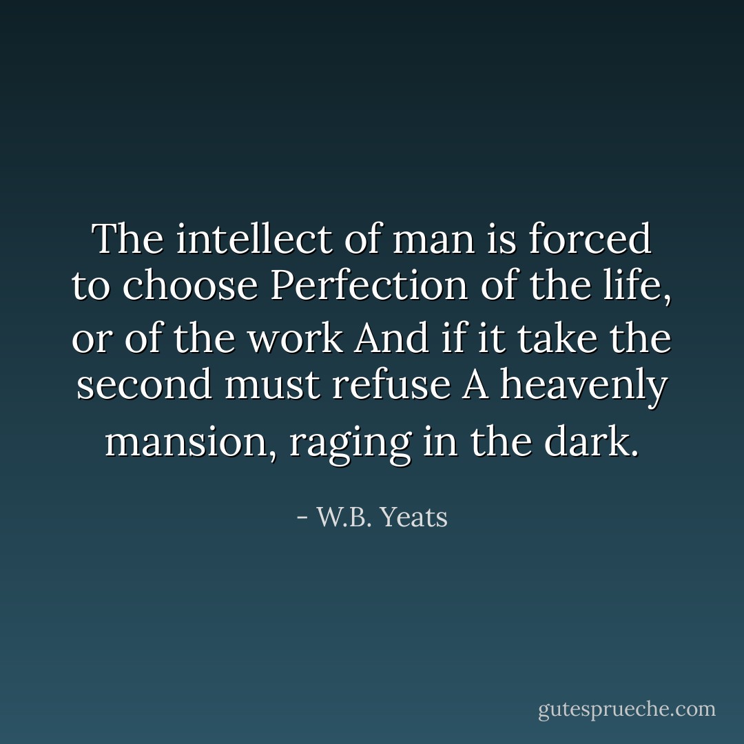 The intellect of man is forced to choose<br />Perfection of the life, or of the work<br />And if it take the second must refuse<br />A heavenly mansion, raging in the dark. - W.B. Yeats