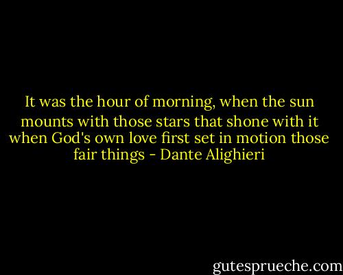 It was the hour of morning,<br />when the sun mounts with those stars<br />that shone with it when God's own love<br />first set in motion those fair things - Dante Alighieri