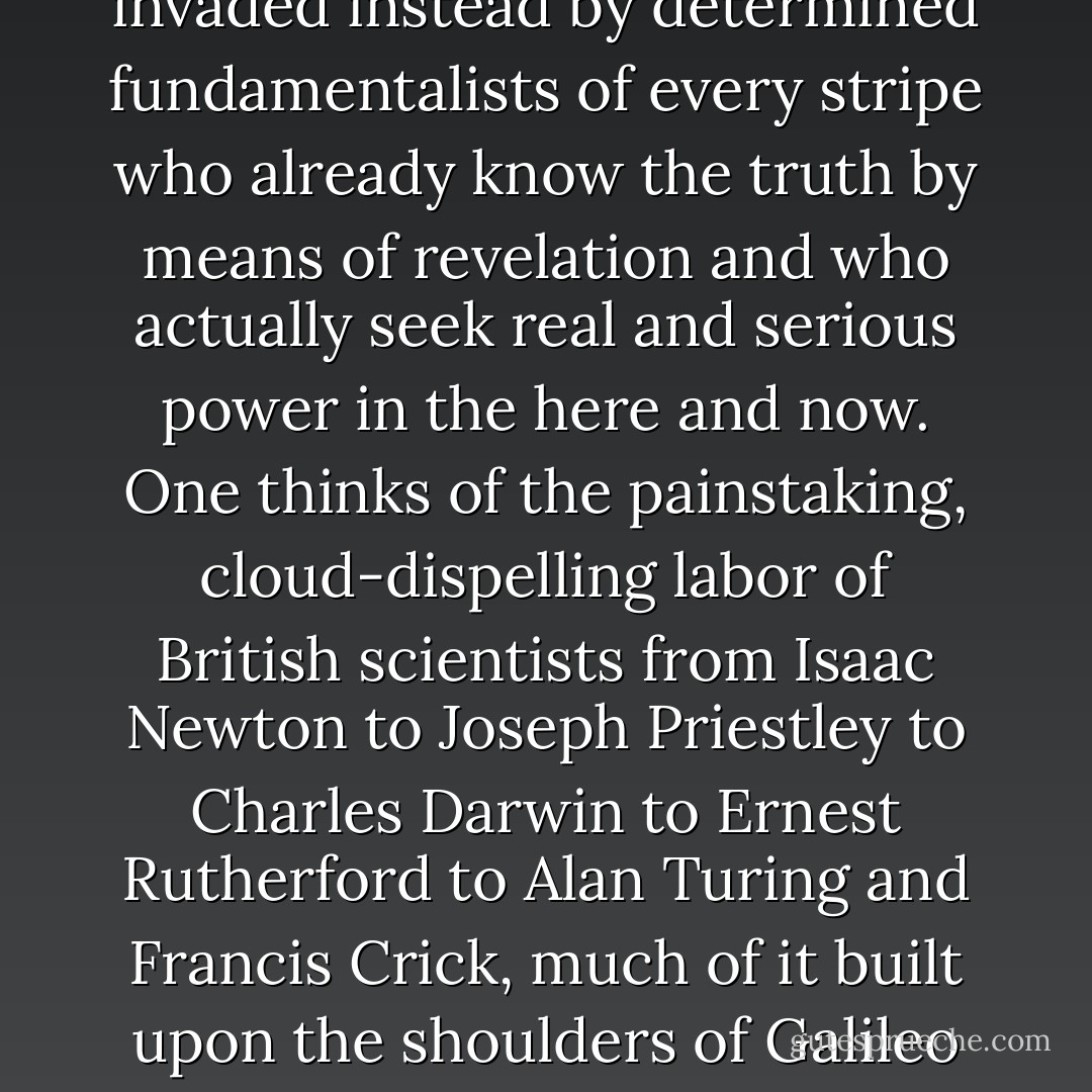 So this is where all the vapid talk about the 'soul' of the universe is actually headed. Once the hard-won principles of reason and science have been discredited, the world will not pass into the hands of credulous herbivores who keep crystals by their sides and swoon over the poems of Khalil Gibran. The 'vacuum' will be invaded instead by determined fundamentalists of every stripe who already know the truth by means of revelation and who actually seek real and serious power in the here and now. One thinks of the painstaking, cloud-dispelling labor of British scientists from Isaac Newton to Joseph Priestley to Charles Darwin to Ernest Rutherford to Alan Turing and Francis Crick, much of it built upon the shoulders of Galileo and Copernicus, only to see it casually slandered by a moral and intellectual weakling from the usurping House of Hanover. An awful embarrassment awaits the British if they do not declare for a republic based on verifiable laws and principles, both political and scientific. - Christopher Hitchens
