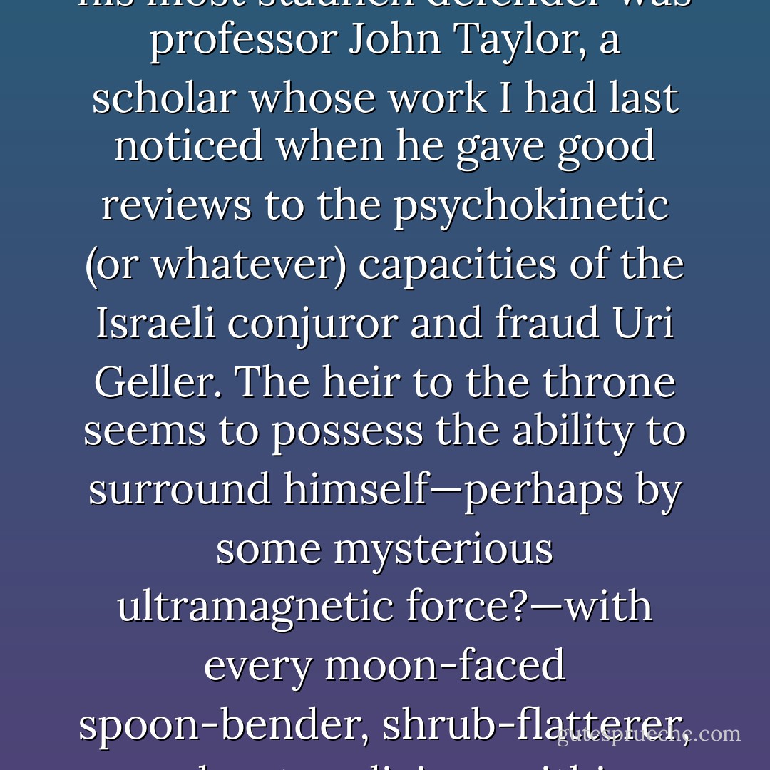 In the controversy that followed the prince's remarks, his most staunch defender was professor John Taylor, a scholar whose work I had last noticed when he gave good reviews to the psychokinetic (or whatever) capacities of the Israeli conjuror and fraud Uri Geller. The heir to the throne seems to possess the ability to surround himself—perhaps by some mysterious ultramagnetic force?—with every moon-faced spoon-bender, shrub-flatterer, and water-diviner within range. - Christopher Hitchens