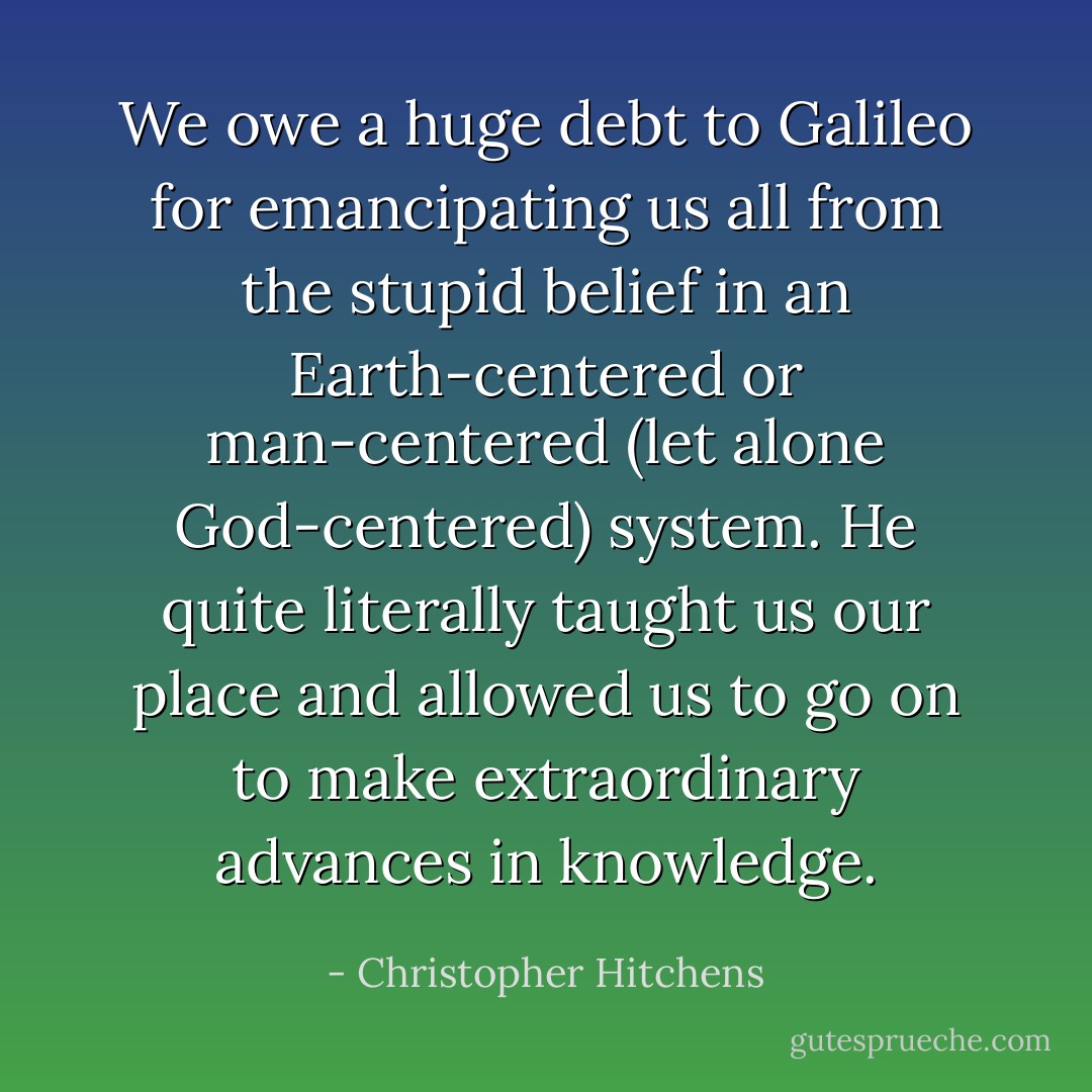 We owe a huge debt to Galileo for emancipating us all from the stupid belief in an Earth-centered or man-centered (let alone God-centered) system. He quite literally taught us our place and allowed us to go on to make extraordinary advances in knowledge. - Christopher Hitchens
