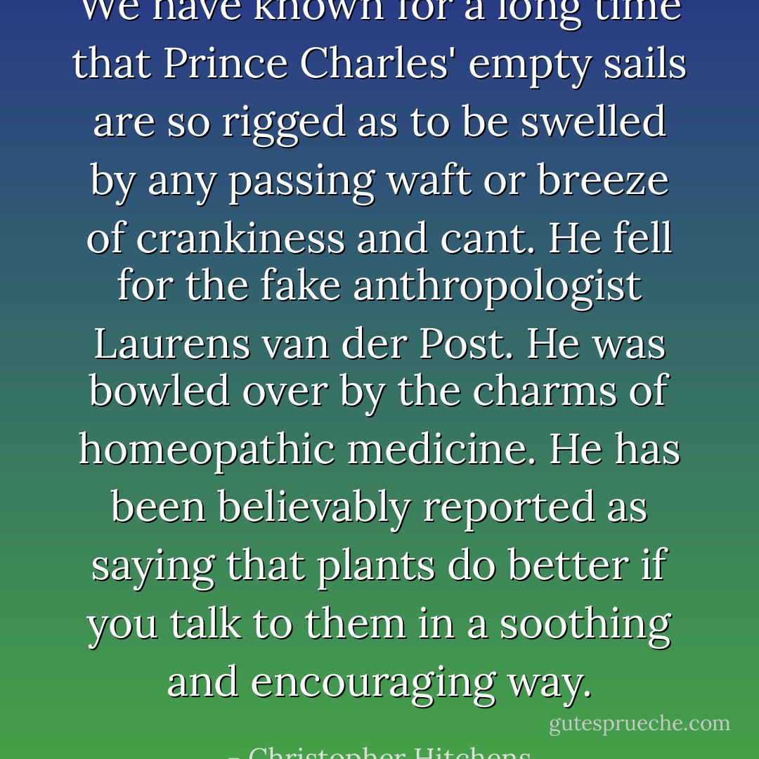 We have known for a long time that Prince Charles' empty sails are so rigged as to be swelled by any passing waft or breeze of crankiness and cant. He fell for the fake anthropologist Laurens van der Post. He was bowled over by the charms of homeopathic medicine. He has been believably reported as saying that plants do better if you talk to them in a soothing and encouraging way. - Christopher Hitchens