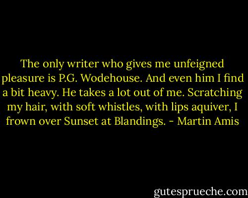 The only writer who gives me unfeigned pleasure is P.G. Wodehouse. And even him I find a bit heavy. He takes a lot out of me. Scratching my hair, with soft whistles, with lips aquiver, I frown over Sunset at Blandings. - Martin Amis