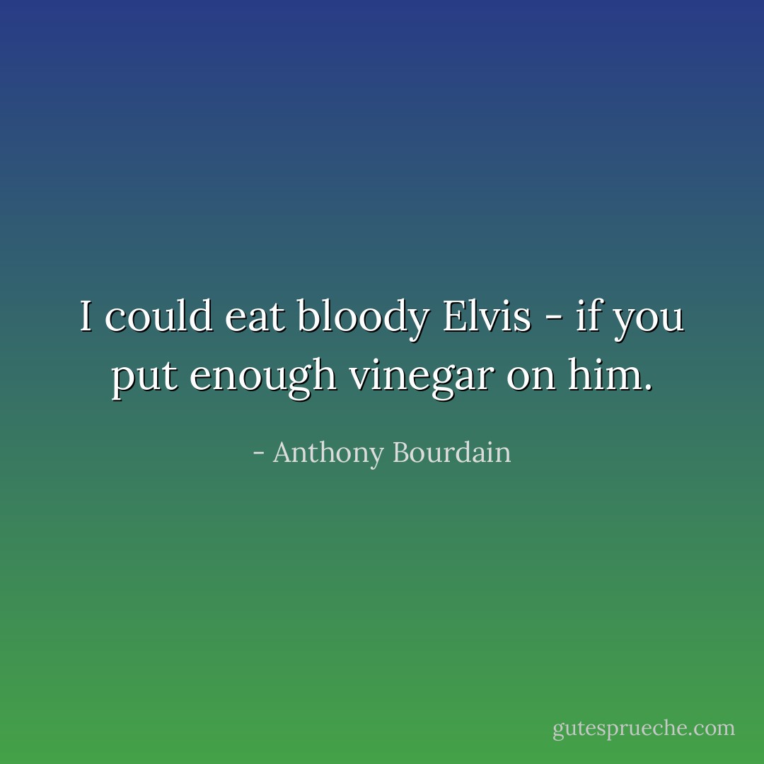 I could eat bloody Elvis - if you put enough vinegar on him. - Anthony Bourdain