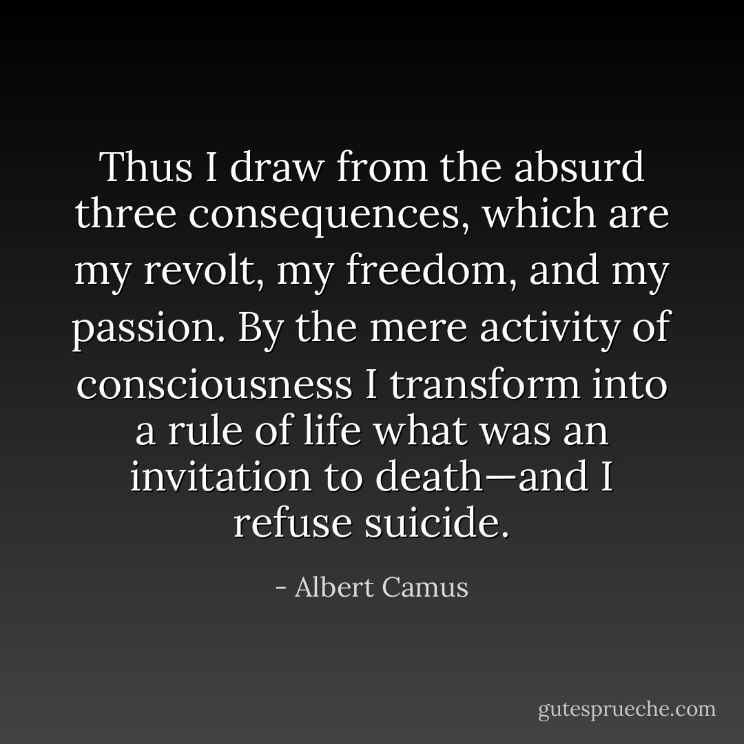 Thus I draw from the absurd three consequences, which are my<br />revolt, my freedom, and my passion. By the mere activity of<br />consciousness I transform into a rule of life what was an invitation<br />to death—and I refuse suicide. - Albert Camus