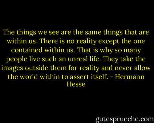The things we see are the same things that are within us. There is no reality except the one contained within us. That is why so many people live such an unreal life. They take the images outside them for reality and never allow the world within to assert itself. - Hermann Hesse