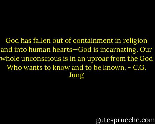 God has fallen out of containment in religion and into human hearts—God is incarnating. Our whole unconscious is in an uproar from the God Who wants to know and to be known. - C.G. Jung