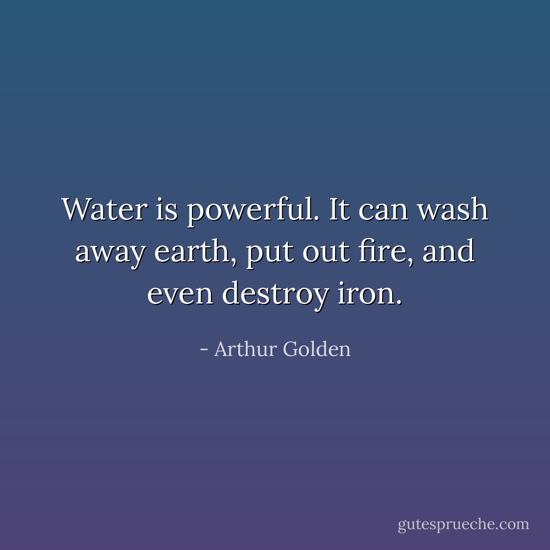 Water is powerful. It can wash away earth, put out fire, and even destroy iron. - Arthur Golden