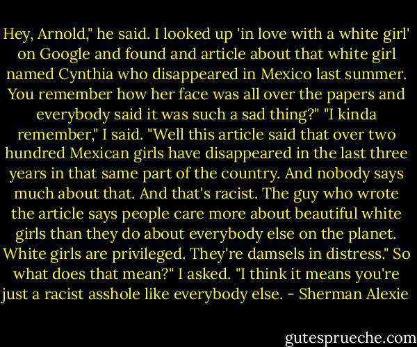 Hey, Arnold," he said. I looked up 'in love with a white girl' on Google and found and article about that white girl named Cynthia who disappeared in Mexico last summer. You remember how her face was all over the papers and everybody said it was such a sad thing?"<br />"I kinda remember," I said.<br />"Well this article said that over two hundred Mexican girls have disappeared in the last three years in that same part of the country. And nobody says much about that. And that's racist. The guy who wrote the article says people care more about beautiful white girls than they do about everybody else on the planet. White girls are privileged. They're damsels in distress."<br />So what does that mean?" I asked.<br />"I think it means you're just a racist asshole like everybody else. - Sherman Alexie