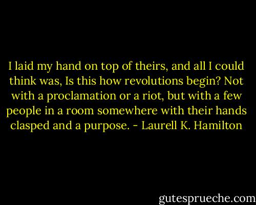 I laid my hand on top of theirs, and all I could think was, Is this how revolutions begin? Not with a proclamation or a riot, but with a few people in a room somewhere with their hands clasped and a purpose. - Laurell K. Hamilton