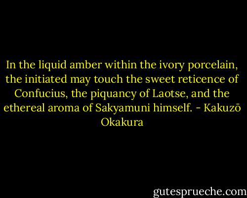 In the liquid amber within the ivory porcelain, the initiated may touch the sweet reticence of Confucius, the piquancy of Laotse, and the ethereal aroma of Sakyamuni himself. - Kakuzō Okakura