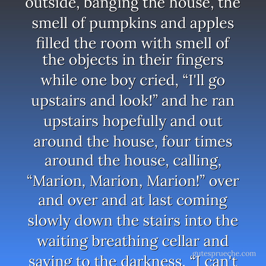 Nobody moved.<br /><br />Everybody sat in the dark cellar, suspended in the suddenly frozen task of this October game; the wind blew outside, banging the house, the smell of pumpkins and apples filled the room with smell of the objects in their fingers while one boy cried, “I'll go upstairs and look!” and he ran upstairs hopefully and out around the house, four times around the house, calling, “Marion, Marion, Marion!” over and over and at last coming slowly down the stairs into the waiting breathing cellar and saying to the darkness, “I can't find her.”<br /><br />Then... some idiot turned on the lights.<br />("The October Game") - Ray Bradbury