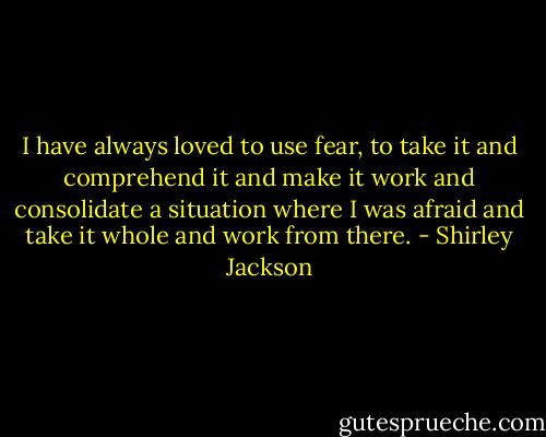 I have always loved to use fear, to take it and comprehend it and make it work and consolidate a situation where I was afraid and take it whole and work from there. - Shirley Jackson