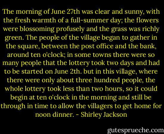 The morning of June 27th was clear and sunny, with the fresh warmth of a full-summer day; the flowers were blossoming profusely and the grass was richly green. The people of the village began to gather in the square, between the post office and the bank, around ten o'clock; in some towns there were so many people that the lottery took two days and had to be started on June 2th. but in this village, where there were only about three hundred people, the whole lottery took less than two hours, so it could begin at ten o'clock in the morning and still be through in time to allow the villagers to get home for noon dinner. - Shirley Jackson