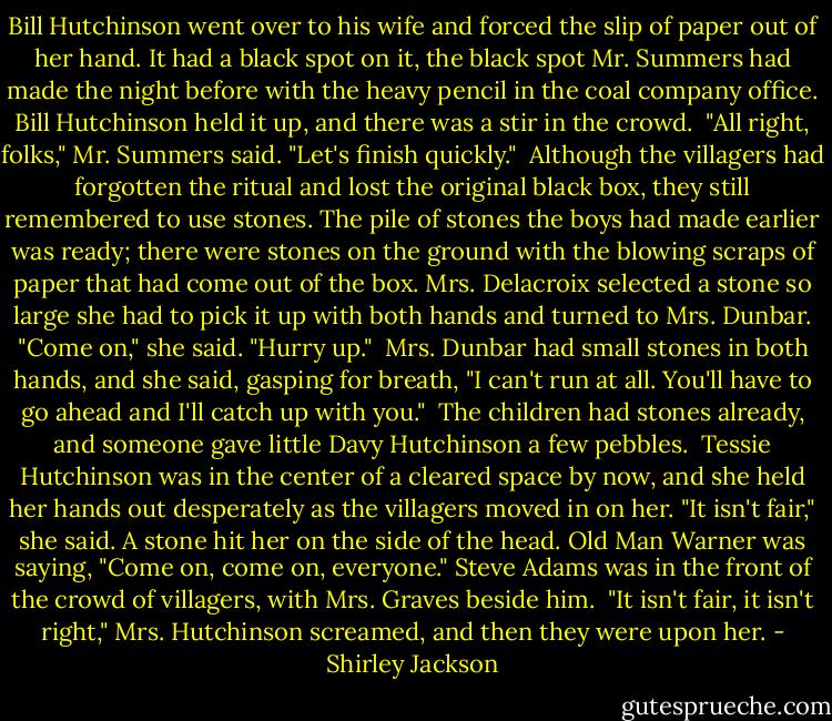 Bill Hutchinson went over to his wife and forced the slip of paper out of her hand. It had a black spot on it, the black spot Mr. Summers had made the night before with the heavy pencil in the coal company office. Bill Hutchinson held it up, and there was a stir in the crowd.<br /><br />"All right, folks," Mr. Summers said. "Let's finish quickly."<br /><br />Although the villagers had forgotten the ritual and lost the original black box, they still remembered to use stones. The pile of stones the boys had made earlier was ready; there were stones on the ground with the blowing scraps of paper that had come out of the box. Mrs. Delacroix selected a stone so large she had to pick it up with both hands and turned to Mrs. Dunbar. "Come on," she said. "Hurry up."<br /><br />Mrs. Dunbar had small stones in both hands, and she said, gasping for breath, "I can't run at all. You'll have to go ahead and I'll catch up with you."<br /><br />The children had stones already, and someone gave little Davy Hutchinson a few pebbles.<br /><br />Tessie Hutchinson was in the center of a cleared space by now, and she held her hands out desperately as the villagers moved in on her. "It isn't fair," she said. A stone hit her on the side of the head. Old Man Warner was saying, "Come on, come on, everyone." Steve Adams was in the front of the crowd of villagers, with Mrs. Graves beside him.<br /><br />"It isn't fair, it isn't right," Mrs. Hutchinson screamed, and then they were upon her. - Shirley Jackson