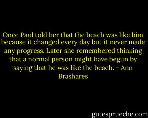 Once Paul told her that the beach was like him because it changed every day but it never made any progress. Later she remembered thinking that a normal person might have begun by saying that he was like the beach. - Ann Brashares