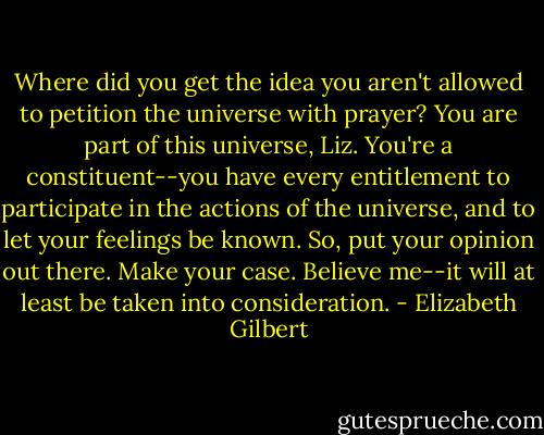 Where did you get the idea you aren't allowed to petition the universe with prayer? You are part of this universe, Liz. You're a constituent--you have every entitlement to participate in the actions of the universe, and to let your feelings be known. So, put your opinion out there. Make your case. Believe me--it will at least be taken into consideration. - Elizabeth Gilbert