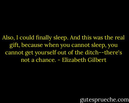 Also, I could finally sleep. And this was the real gift, because when you cannot sleep, you cannot get yourself out of the ditch--there's not a chance. - Elizabeth Gilbert
