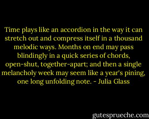 Time plays like an accordion in the way it can stretch out and compress itself in a thousand melodic ways. Months on end may pass blindingly in a quick series of chords, open-shut, together-apart; and then a single melancholy week may seem like a year's pining, one long unfolding note. - Julia Glass