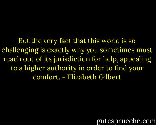 But the very fact that this world is so challenging is exactly why you sometimes must reach out of its jurisdiction for help, appealing to a higher authority in order to find your comfort. - Elizabeth Gilbert
