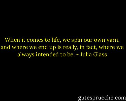 When it comes to life, we spin our own yarn, and where we end up is really, in fact, where we always intended to be. - Julia Glass