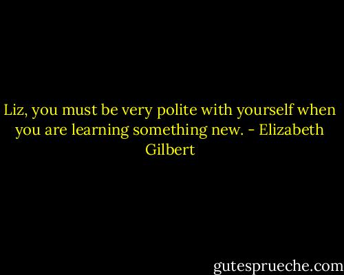 Liz, you must be very polite with yourself when you are learning something new. - Elizabeth Gilbert