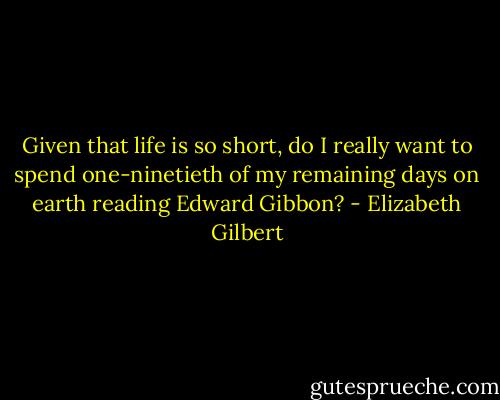 Given that life is so short, do I really want to spend one-ninetieth of my remaining days on earth reading Edward Gibbon? - Elizabeth Gilbert