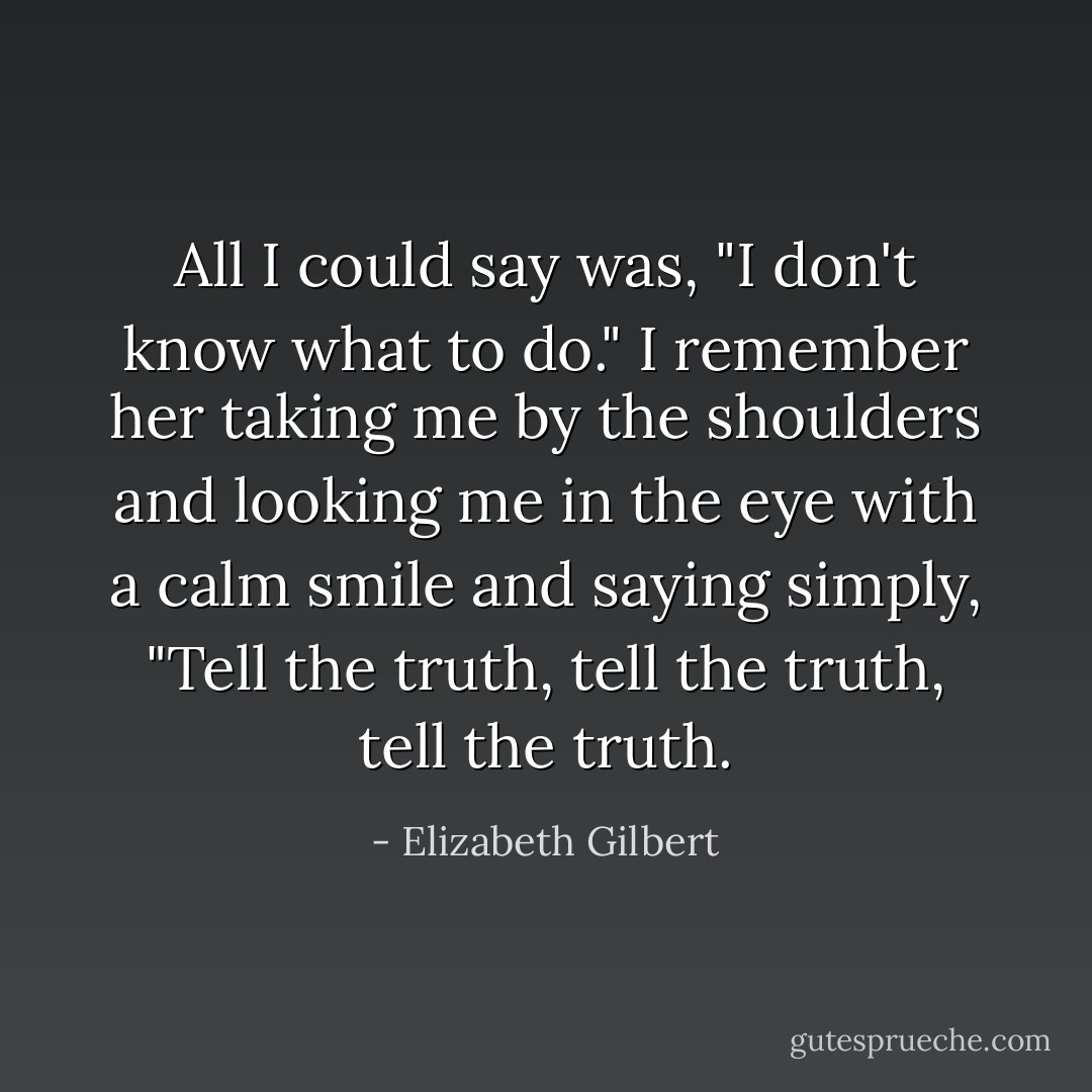 All I could say was, "I don't know what to do." I remember her taking me by the shoulders and looking me in the eye with a calm smile and saying simply, "Tell the truth, tell the truth, tell the truth. - Elizabeth Gilbert