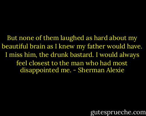 But none of them laughed as hard about my beautiful brain as I knew my father would have. I miss him, the drunk bastard. I would always feel closest to the man who had most disappointed me. - Sherman Alexie