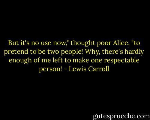 But it's no use now," thought poor Alice, "to pretend to be two people! Why, there's hardly enough of me left to make one respectable person! - Lewis Carroll