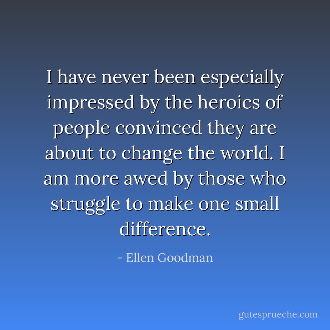 I have never been especially impressed by the heroics of people convinced they are about to change the world. I am more awed by those who struggle to make one small difference. - Ellen Goodman