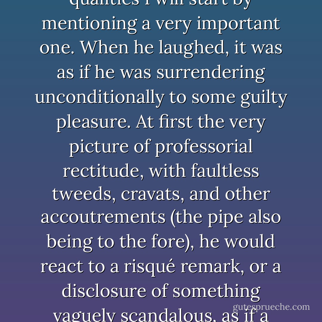 It was at a conference in Cyprus in 1976, where the theme was the rights of small nations, that I first met Edward Said. It was impossible not to be captivated by him: of his many immediately seductive qualities I will start by mentioning a very important one. When he laughed, it was as if he was surrendering unconditionally to some guilty pleasure. At first the very picture of professorial rectitude, with faultless tweeds, cravats, and other accoutrements (the pipe also being to the fore), he would react to a risqué remark, or a disclosure of something vaguely scandalous, as if a whole Trojan horse of mirth had been smuggled into his interior and suddenly disgorged its contents. The build-up, in other words, was worth one's effort. - Christopher Hitchens