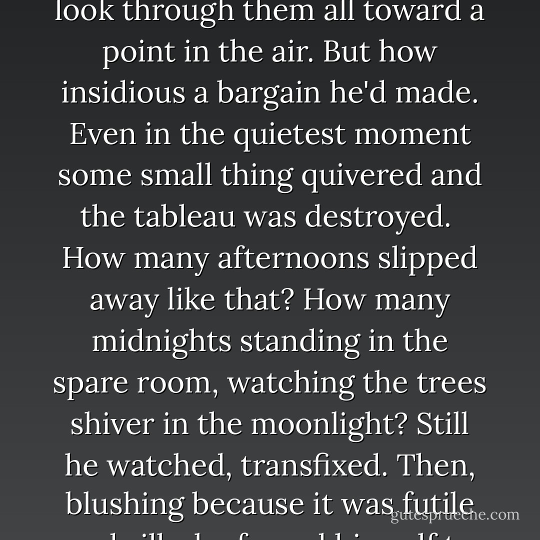 He woke one morning tantalized by an idea: if he could catch the orchard trees motionless for one second -- for <i>half</i> of one second -- then none of it would have happened. The kitchen door would bang open and in his father would walk, red-faced and slapping his hands and exclaiming about some newly whelped pup. Childish, Edgar knew, but he didn't care. The trick was to not focus on any single part of any tree, but to look through them all toward a point in the air. But how insidious a bargain he'd made. Even in the quietest moment some small thing quivered and the tableau was destroyed.<br /><br />How many afternoons slipped away like that? How many midnights standing in the spare room, watching the trees shiver in the moonlight? Still he watched, transfixed. Then, blushing because it was futile and silly, he forced himself to walk away.<br /><br />When he blinked, an afterimage of perfect stillness.<br /><br />To think it might happen when he wasn't watching.<br /><br />He turned back before he reached the door. Through the window glass, a dozen trees strummed by the winter wind, skeletons dancing pair-wise, fingers raised to heaven.<br /><br />Stop it, he told himself. Just stop.<br /><br />And watched some more. - David Wroblewski