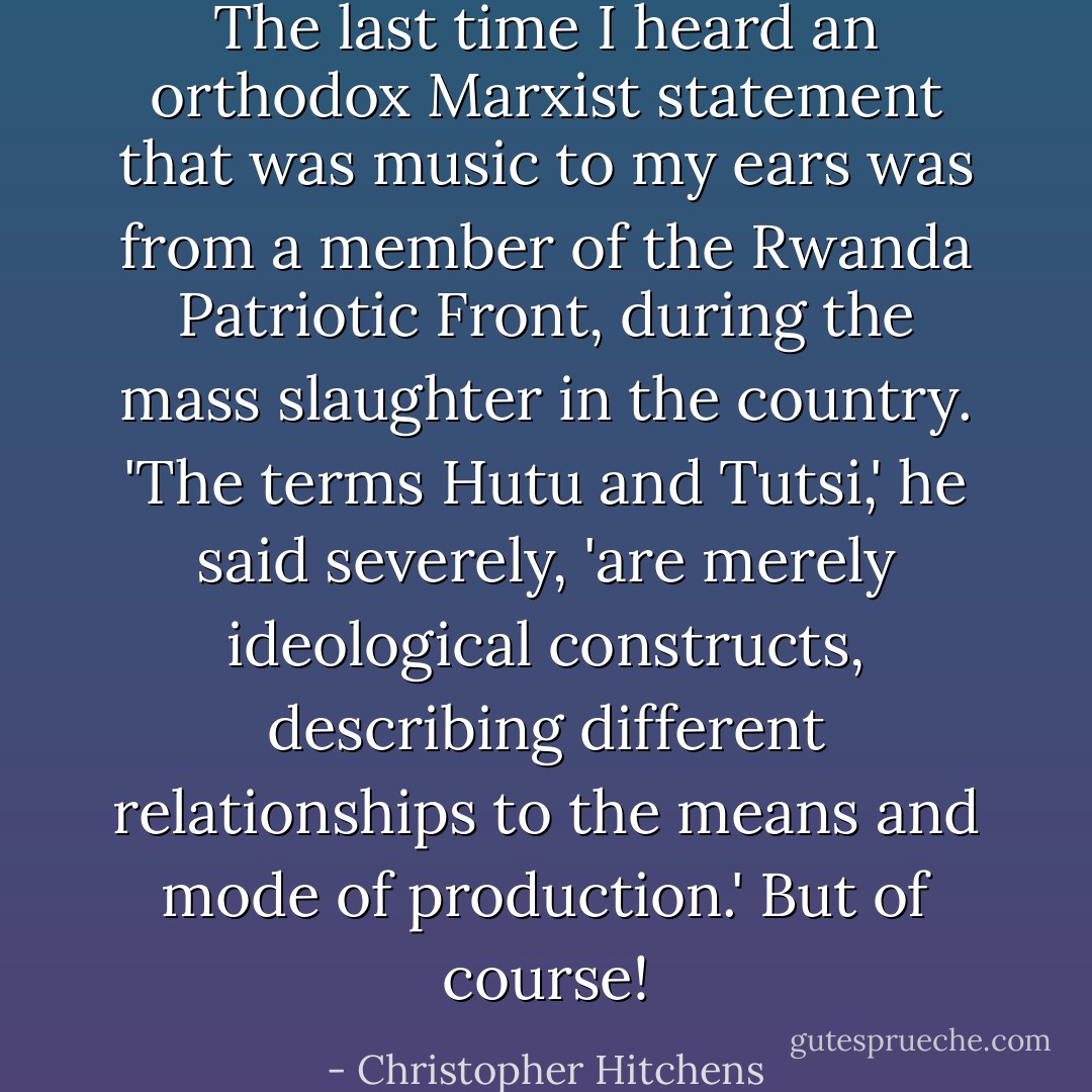 The last time I heard an orthodox Marxist statement that was music to my ears was from a member of the Rwanda Patriotic Front, during the mass slaughter in the country. 'The terms Hutu and Tutsi,' he said severely, 'are merely ideological constructs, describing different relationships to the means and mode of production.' But of course! - Christopher Hitchens