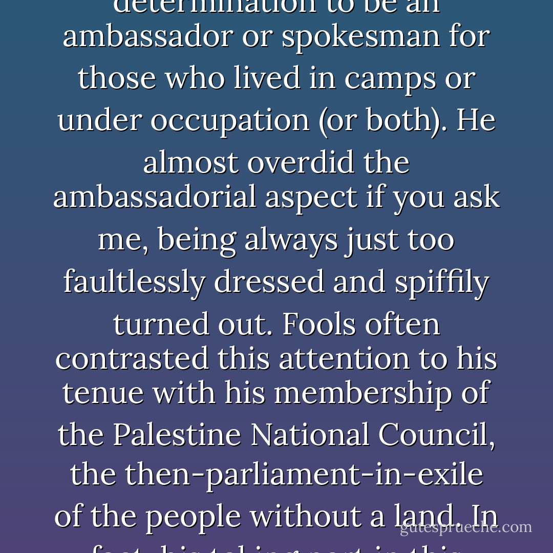 I was to grow used to hearing, around New York, the annoying way in which people would say: 'Edward Said, such a suave and articulate and witty man,' with the unspoken suffix 'for a Palestinian.' It irritated him, too, naturally enough, but in my private opinion it strengthened him in his determination to <i>be</i> an ambassador or spokesman for those who lived in camps or under occupation (or both). He almost overdid the ambassadorial aspect if you ask me, being always just too faultlessly dressed and spiffily turned out. Fools often contrasted this attention to his <i>tenue</i> with his membership of the Palestine National Council, the then-parliament-in-exile of the people without a land. In fact, his taking part in this rather shambolic assembly was a kind of <i>noblesse oblige</i>: an assurance to his <i>landsmen</i> (and also to himself) that he had not allowed and never would allow himself to forget their plight. The downside of this <i>noblesse</i> was only to strike me much later on. - Christopher Hitchens