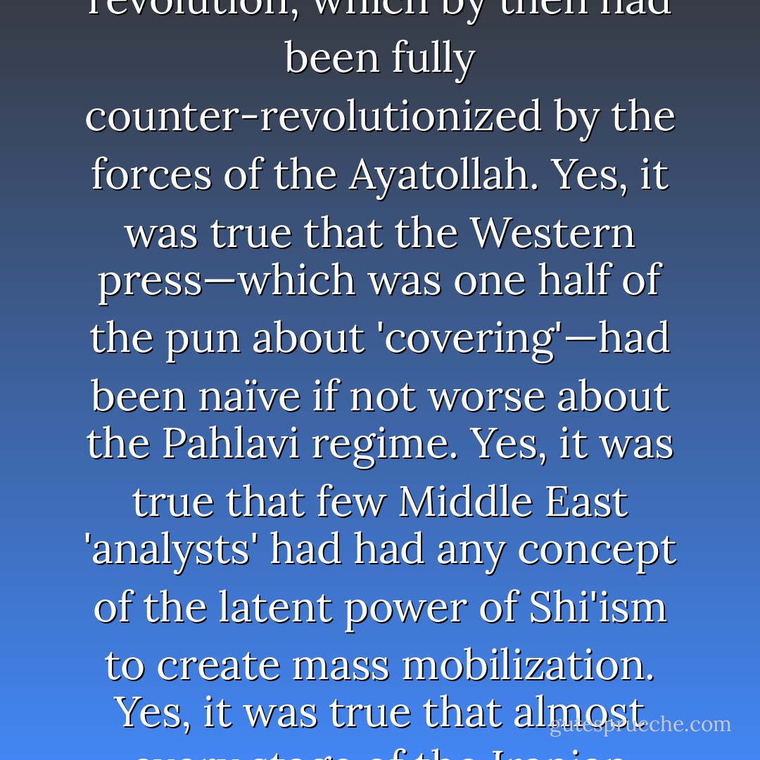 As he defended the book one evening in the early 1980s at the Carnegie Endowment in New York, I knew that some of what he said was true enough, just as some of it was arguably less so. (Edward incautiously dismissed 'speculations about the latest conspiracy to blow up buildings or sabotage commercial airliners' as the feverish product of 'highly exaggerated stereotypes.') <i>Covering Islam</i> took as its point of departure the Iranian revolution, which by then had been fully counter-revolutionized by the forces of the Ayatollah. Yes, it was true that the Western press—which was one half of the pun about 'covering'—had been naïve if not worse about the Pahlavi regime. Yes, it was true that few Middle East 'analysts' had had any concept of the latent power of Shi'ism to create mass mobilization. Yes, it was true that almost every stage of the Iranian drama had come as a complete surprise to the media. But wasn't it also the case that Iranian society was now disappearing into a void of retrogressive piety that had levied war against Iranian Kurdistan and used medieval weaponry such as stoning and amputation against its internal critics, or even against those like unveiled women whose very existence constituted an offense? - Christopher Hitchens
