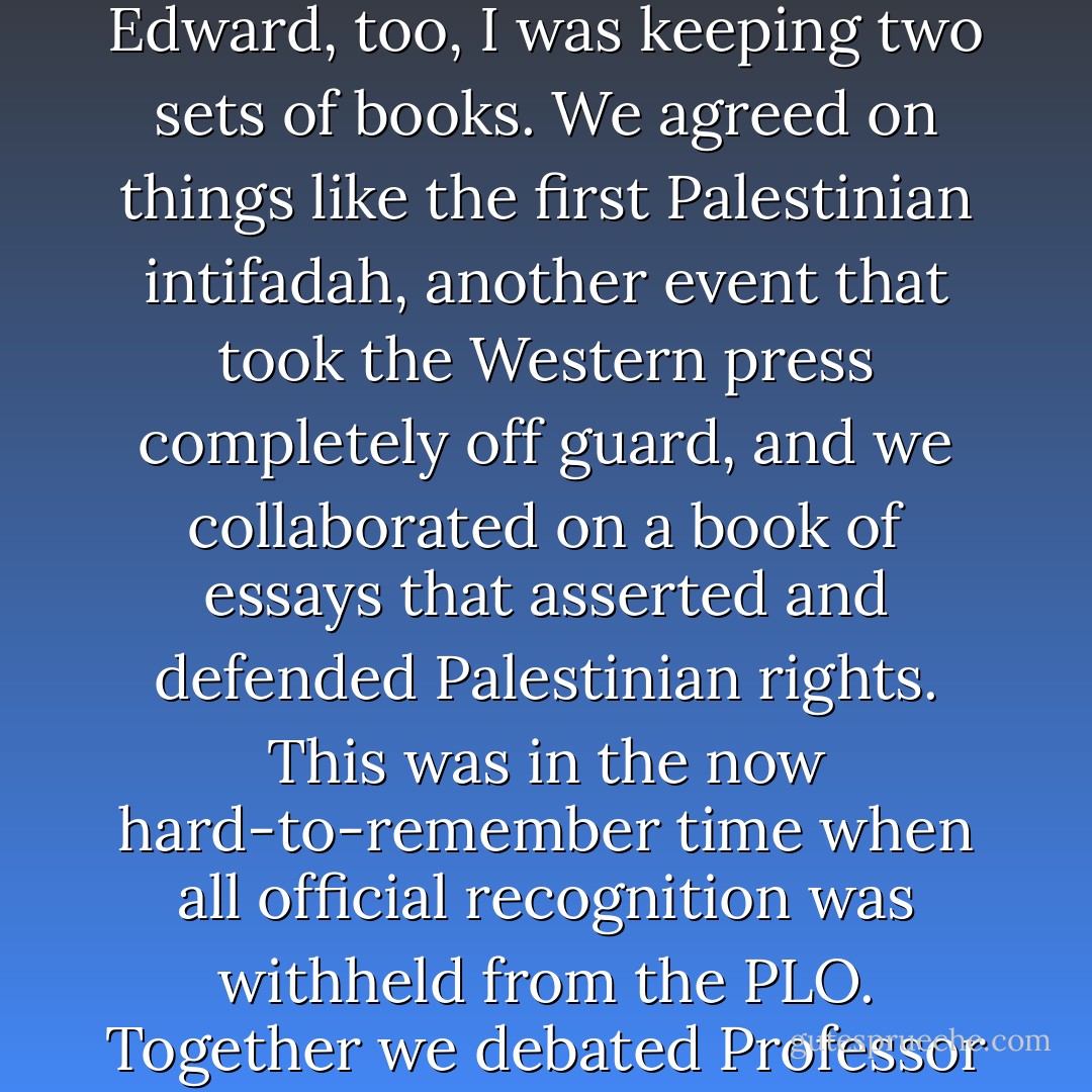 Edward genially enough did not <i>dis</i>agree with what I said, but he didn't seem to admit my point, either. I wanted to press him harder so I veered close enough to the <i>ad hominem</i> to point out that his life—the life of the mind, the life of the book collector and music lover and indeed of the gallery-goer, appreciator of the feminine and occasional <i>boulevardier</i>—would become simply unlivable and unthinkable in an Islamic republic. Again, he could accede politely to my point but carry on somehow as if nothing had been conceded. I came slowly to realize that with Edward, too, I was keeping two sets of books. We agreed on things like the first Palestinian <i>intifadah</i>, another event that took the Western press completely off guard, and we collaborated on a book of essays that asserted and defended Palestinian rights. This was in the now hard-to-remember time when all official recognition was withheld from the PLO. Together we debated Professor Bernard Lewis and Leon Wieseltier at a once-celebrated conference of the Middle East Studies Association in Cambridge in 1986, tossing and goring them somewhat in a duel over academic 'objectivity' in the wider discipline. But even then I was indistinctly aware that Edward didn't feel himself quite at liberty to say certain things, while at the same time feeling rather too much obliged to say certain other things. A low point was an almost uncritical profile of Yasser Arafat that he contributed to <i>Interview</i> magazine in the late 1980s. - Christopher Hitchens