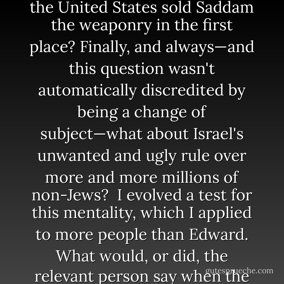 Hitherto, the Palestinians had been relatively immune to this <i>Allahu Akhbar</i> style. I thought this was a hugely retrograde development. I said as much to Edward. To reprint Nazi propaganda and to make a theocratic claim to Spanish soil was to be a protofascist and a supporter of 'Caliphate' imperialism: it had nothing at all to do with the mistreatment of the Palestinians. Once again, he did not exactly disagree. But he was anxious to emphasize that the Israelis had often encouraged Hamas as a foil against Fatah and the PLO. This I had known since seeing the burning out of leftist Palestinians by Muslim mobs in Gaza as early as 1981. Yet once again, it seemed Edward could only condemn Islamism if it could somehow be blamed on either Israel or the United States or the West, and not as a thing in itself. He sometimes employed the same sort of knight's move when discussing other Arabist movements, excoriating Saddam Hussein's Ba'ath Party, for example, mainly because it had once enjoyed the support of the CIA. But when Saddam was really being attacked, as in the case of his use of chemical weapons on noncombatants at Halabja, Edward gave second-hand currency to the falsified story that it had 'really' been the Iranians who had done it. If that didn't work, well, hadn't the United States sold Saddam the weaponry in the first place? Finally, and always—and this question wasn't automatically discredited by being a change of subject—what about Israel's unwanted and ugly rule over more and more millions of non-Jews?<br /><br />I evolved a test for this mentality, which I applied to more people than Edward. What would, or did, the relevant person say when the United States intervened to stop the massacres and dispossessions in Bosnia-Herzegovina and Kosovo? Here were two majority-Muslim territories and populations being vilely mistreated by Orthodox and Catholic Christians. There was no oil in the region. The state interests of Israel were not involved (indeed, Ariel Sharon publicly opposed the return of the Kosovar refugees to their homes on the grounds that it set an alarming—I want to say 'unsettling'—precedent). The usual national-security 'hawks,' like Henry Kissinger, were also strongly opposed to the mission. One evening at Edward's apartment, with the other guest being the mercurial, courageous Azmi Bishara, then one of the more distinguished Arab members of the Israeli parliament, I was finally able to leave the arguing to someone else. Bishara [...] was quite shocked that Edward would not lend public support to Clinton for finally doing the right thing in the Balkans. Why was he being so stubborn? I had begun by then—belatedly you may say—to guess. Rather like our then-friend Noam Chomsky, Edward in the final instance believed that if the United States was doing something, then that thing could not <i>by definition</i> be a moral or ethical action. - Christopher Hitchens