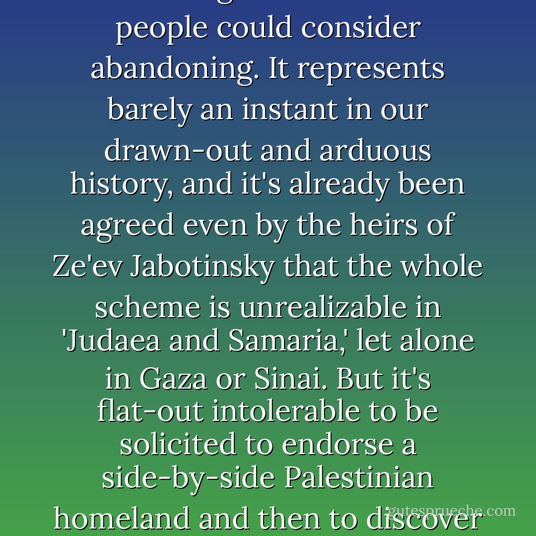 If the Palestinian people really wish to decide that they will battle to the very end to prevent partition or annexation of even an inch of their ancestral soil, then I have to concede that that is their right. I even think that a sixty-year rather botched experiment in marginal quasi-statehood is something that the Jewish people could consider abandoning. It represents barely an instant in our drawn-out and arduous history, and it's already been agreed even by the heirs of Ze'ev Jabotinsky that the whole scheme is unrealizable in 'Judaea and Samaria,' let alone in Gaza or Sinai. But it's flat-out intolerable to be solicited to endorse a side-by-side Palestinian homeland and then to discover that there are sinuous two-faced apologists explaining away the suicide-murder of Jewish civilians in Tel Aviv, a city which would be part of a Jewish state or community under any conceivable 'solution.' There's that word again... - Christopher Hitchens